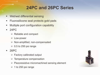 24PC and 26PC Series Wet/wet differential sensing Fluorosilicone seal protects gold pads Multiple port configuration capability 24PC Reliable and compact Low-power Non-amplified, non-compensated 0.5 to 250 psi range 26PC Factory calibrated output Temperature compensation Piezoresistive micromachined sensing element 1 to 250 psi range 