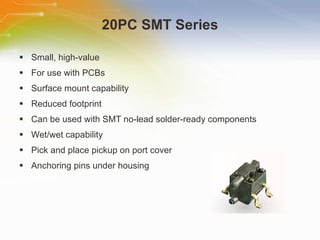 20PC SMT Series Small, high-value For use with PCBs Surface mount capability Reduced footprint Can be used with SMT no-lead solder-ready components Wet/wet capability Pick and place pickup on port cover Anchoring pins under housing 