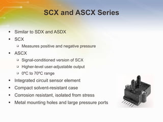 SCX and ASCX Series Similar to SDX and ASDX SCX Measures positive and negative pressure ASCX Signal-conditioned version of SCX Higher-level user-adjustable output 0 º C to 70 º C range Integrated circuit sensor element Compact solvent-resistant case Corrosion resistant, isolated from stress Metal mounting holes and large pressure ports 