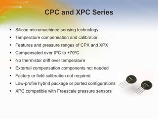 CPC and XPC Series Silicon micromachined sensing technology Temperature compensation and calibration Features and pressure ranges of CPX and XPX Compensated over 0 º C to +70 º C No thermistor drift over temperature External compensation components not needed Factory or field calibration not required Low-profile hybrid package or ported configurations XPC compatible with Freescale pressure sensors 