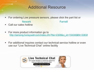 Additional Resource For ordering Low pressure sensors, please click the part list or Call our sales hotline For more product information go to http://sensing.honeywell.com/index.cfm?Ne=2308&ci_id=154348&N=3383&la_id=1 For additional inquires contact our technical service hotline or even use our “Live Technical Chat” online facility Newark Farnell 