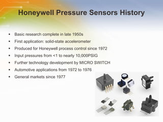 Honeywell Pressure Sensors History Basic research complete in late 1950s First application: solid-state accelerometer Produced for Honeywell process control since 1972 Input pressures from <1 to nearly 10,000PSIG Further technology development by MICRO SWITCH Automotive applications from 1972 to 1976 General markets since 1977 