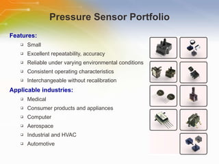 Pressure Sensor Portfolio Features: Small Excellent repeatability, accuracy Reliable under varying environmental conditions Consistent operating characteristics Interchangeable without recalibration Applicable industries: Medical Consumer products and appliances Computer Aerospace Industrial and HVAC Automotive 