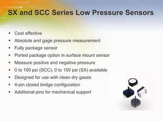 SX and SCC Series Low Pressure Sensors Cost effective Absolute and gage pressure measurement Fully package sensor Ported package option in surface mount sensor Measure positive and negative pressure 0 to 100 psi (SCC), 0 to 150 psi (SX) available Designed for use with clean dry gases 4-pin closed bridge configuration Additional pins for mechanical support 