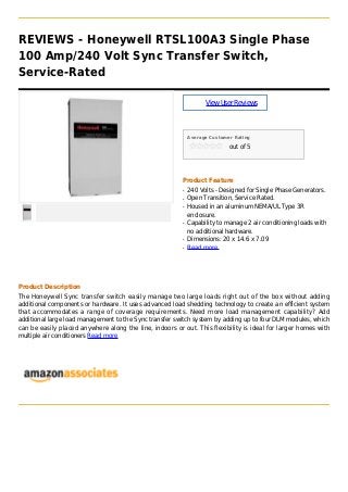 REVIEWS - Honeywell RTSL100A3 Single Phase
100 Amp/240 Volt Sync Transfer Switch,
Service-Rated
ViewUserReviews
Average Customer Rating
out of 5
Product Feature
240 Volts - Designed for Single Phase Generators.q
Open Transition, Service Rated.q
Housed in an aluminum NEMA/UL Type 3Rq
enclosure.
Capability to manage 2 air conditioning loads withq
no additional hardware.
Dimensions: 20 x 14.6 x 7.09q
Read moreq
Product Description
The Honeywell Sync transfer switch easily manage two large loads right out of the box without adding
additional components or hardware. It uses advanced load shedding technology to create an efficient system
that accommodates a range of coverage requirements. Need more load management capability? Add
additional large load management to the Sync transfer switch system by adding up to four DLM modules, which
can be easily placed anywhere along the line, indoors or out. This flexibility is ideal for larger homes with
multiple air conditioners Read more
 