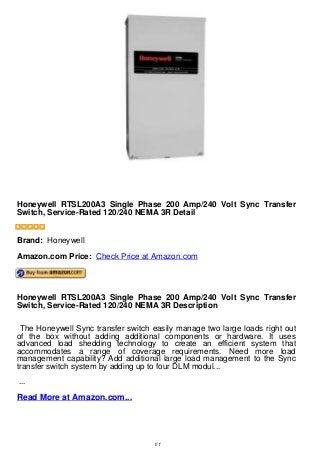 Honeywell RTSL200A3 Single Phase 200 Amp/240 Volt Sync Transfer
Switch, Service-Rated 120/240 NEMA 3R Detail
Honeywell RTSL200A3 Single Phase 200 Amp/240 Volt Sync Transfer
Switch, Service-Rated 120/240 NEMA 3R Detail
Brand: Honeywell
Amazon.com Price: Check Price at Amazon.com
Honeywell RTSL200A3 Single Phase 200 Amp/240 Volt Sync Transfer
Switch, Service-Rated 120/240 NEMA 3R Description
The Honeywell Sync transfer switch easily manage two large loads right out
of the box without adding additional components or hardware. It uses
advanced load shedding technology to create an efficient system that
accommodates a range of coverage requirements. Need more load
management capability? Add additional large load management to the Sync
transfer switch system by adding up to four DLM modul...
...
Read More at Amazon.com...
1/1
 