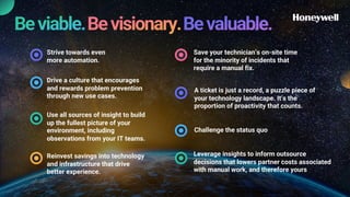 Strive towards even
more automation.
Drive a culture that encourages
and rewards problem prevention
through new use cases.
Use all sources of insight to build
up the fullest picture of your
environment, including
observations from your IT teams.
Reinvest savings into technology
and infrastructure that drive
better experience.
Save your technician’s on-site time
for the minority of incidents that
require a manual fix.
A ticket is just a record, a puzzle piece of
your technology landscape. It’s the
proportion of proactivity that counts.
Challenge the status quo
Leverage insights to inform outsource
decisions that lowers partner costs associated
with manual work, and therefore yours
 