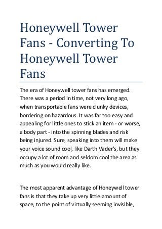 Honeywell Tower
Fans - Converting To
Honeywell Tower
Fans
The era of Honeywell tower fans has emerged.
There was a period in time, not very long ago,
when transportable fans were clunky devices,
bordering on hazardous. It was far too easy and
appealing for little ones to stick an item - or worse,
a body part - into the spinning blades and risk
being injured. Sure, speaking into them will make
your voice sound cool, like Darth Vader's, but they
occupy a lot of room and seldom cool the area as
much as you would really like.

The most apparent advantage of Honeywell tower
fans is that they take up very little amount of
space, to the point of virtually seeming invisible,

 