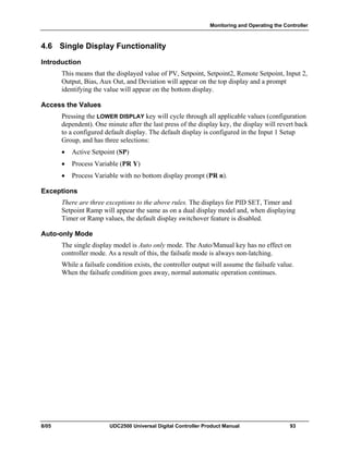 Monitoring and Operating the Controller
8/05 UDC2500 Universal Digital Controller Product Manual 93
4.6 Single Display Functionality
Introduction
This means that the displayed value of PV, Setpoint, Setpoint2, Remote Setpoint, Input 2,
Output, Bias, Aux Out, and Deviation will appear on the top display and a prompt
identifying the value will appear on the bottom display.
Access the Values
Pressing the LOWER DISPLAY key will cycle through all applicable values (configuration
dependent). One minute after the last press of the display key, the display will revert back
to a configured default display. The default display is configured in the Input 1 Setup
Group, and has three selections:
• Active Setpoint (SP)
• Process Variable (PR Y)
• Process Variable with no bottom display prompt (PR n).
Exceptions
There are three exceptions to the above rules. The displays for PID SET, Timer and
Setpoint Ramp will appear the same as on a dual display model and, when displaying
Timer or Ramp values, the default display switchover feature is disabled.
Auto-only Mode
The single display model is Auto only mode. The Auto/Manual key has no effect on
controller mode. As a result of this, the failsafe mode is always non-latching.
While a failsafe condition exists, the controller output will assume the failsafe value.
When the failsafe condition goes away, normal automatic operation continues.
 