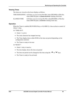 Monitoring and Operating the Controller
8/05 UDC2500 Universal Digital Controller Product Manual 99
Viewing Times
The times are viewed on the lower display as follows:
TIME REMAINING will show as a decreasing Hrs:Min value (HH:MM) or Min:Sec
value (MM:SS) plus a counterclockwise rotating clock face.
ELAPSED TIME will show as an increasing Hrs:Min value(HH:MM) or Min:Sec
value (MM:SS) plus a clockwise rotating clock face.
Operation
When the Timer is enabled (RUN/HOLD key or ALARM 2), it has exclusive control of
Alarm 1 relay.
At “TIME-OUT:
• Alarm 1 is active
• The clock character has stopped moving
• The Time display shows either 00:00 or the time-out period depending on the
configuration selection
• The Timer is ready to be reset
At “RESET”:
• Alarm 1 relay is inactive
• The time display shows the time-out period
• The time-out period can be changed at this time using the or keys.
• The Timer is ready to be activated
 