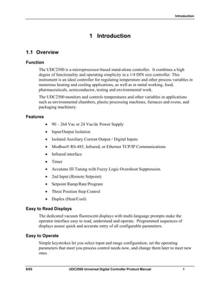 Introduction
8/05 UDC2500 Universal Digital Controller Product Manual 1
1 Introduction
1.1 Overview
Function
The UDC2500 is a microprocessor-based stand-alone controller. It combines a high
degree of functionality and operating simplicity in a 1/4 DIN size controller. This
instrument is an ideal controller for regulating temperature and other process variables in
numerous heating and cooling applications, as well as in metal working, food,
pharmaceuticals, semiconductor, testing and environmental work.
The UDC2500 monitors and controls temperatures and other variables in applications
such as environmental chambers, plastic processing machines, furnaces and ovens, and
packaging machinery.
Features
• 90 – 264 Vac or 24 Vac/dc Power Supply
• Input/Output Isolation
• Isolated Auxiliary Current Output / Digital Inputs
• Modbus RS-485, Infrared, or Ethernet TCP/IP Communications
• Infrared interface
• Timer
• Accutune III Tuning with Fuzzy Logic Overshoot Suppression.
• 2nd Input (Remote Setpoint)
• Setpoint Ramp/Rate/Program
• Three Position Step Control
• Duplex (Heat/Cool)
Easy to Read Displays
The dedicated vacuum fluorescent displays with multi-language prompts make the
operator interface easy to read, understand and operate. Programmed sequences of
displays assure quick and accurate entry of all configurable parameters.
Easy to Operate
Simple keystrokes let you select input and range configuration, set the operating
parameters that meet you process control needs now, and change them later to meet new
ones.
 