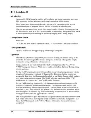 Monitoring and Operating the Controller
100 UDC2500 Universal Digital Controller Product Manual 8/05
4.11 Accutune III
Introduction
Accutune III (TUNE) may be used for self-regulating and single integrating processes.
This autotuning method is initiated on-demand, typically at initial start-up.
There are no other requirements necessary, such as prior knowledge to the process
dynamics or initial or post tune process line-out to setpoint or manual output.
Also, the setpoint value is not required to change in order to initiate the tuning process,
but the controller must be in the Automatic mode to start tuning. The process need not be
in a static (lined out) state and may be dynamic (changing with a steady output).
Configuration check
Make sure:
• TUNE has been enabled see to Subsection 3.6 - Accutune Set Up Group for details.
Tuning indicators
“TUNE” will flash in the upper display until tuning is completed.
Operation
The “TUNE” (Accutune II) algorithm provides user-friendly, on-demand tuning in this
controller. No knowledge of the process is required at start-up. The operator simply
initiates the tuning while in the automatic mode.
Once Accutune III has been enabled in the TUNE setup group, either “SLOW” or
“FAST” tuning may be used. Which one is used is selected via the lower display during
normal operation.
For the SLOW selection, the controller calculates conservative tuning constants with the
objective of minimizing overshoot. If the controller determines that the process has
appreciable dead time, it will automatically default to use Dahlin Tuning, which produces
very conservative tuning constants. The SLOW selection may be useful for TPSC
applications, as it reduces any “hunt” problems for the motor.
For the FAST selection, the controller calculates aggressive tuning constants with the
objective of producing quarter damped response. Depending upon the process, this
selection will usually result in some overshoot. For this reason, it may be desireable to
enable the FUZZY tune selection. See Section 4.12. When Fuzzy tune is enabled, it will
work to suppress or eliminate any overshoot that may occur as a result of the calculated
tuning parameters as the PV approaches the setpoint.
The TUNE process will cycle the controller’s output two full cycles between the low and
high output limits while allowing only a very small Process Variable change above and
below the SP during each cycle. “TUNE” flashes in the upper display until tuning is
completed.
 