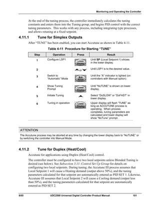 Monitoring and Operating the Controller
8/05 UDC2500 Universal Digital Controller Product Manual 101
At the end of the tuning process, the controller immediately calculates the tuning
constants and enters them into the Tuning group, and begins PID control with the correct
tuning parameters. This works with any process, including integrating type processes,
and allows retuning at a fixed setpoint.
4.11.1 Tune for Simplex Outputs
After “TUNE” has been enabled, you can start Accutune as shown in Table 4-11.
Table 4-11 Procedure for Starting “TUNE”
Step Operation Press Result
1 Configure LSP1
Lower
Display
Lower
Display
Lower
Display
Until SP (Local Setpoint 1) shows
in the lower display.
2 or
Until LSP1 is to the desired value.
3 Switch to
“Automatic” Mode
M-A
Reset
M-A
Reset
M-A
Reset
Until the “A” indicator is lighted (on
controllers with Manual option).
4 Show Tuning
Prompt
Lower
Display
Lower
Display
Lower
Display
Until “NoTUNE” is shown on lower
display.
5 Initiate Tuning Select “DoSLOW” or “DoFAST” in
lower display.
6 Tuning in operation Lower
Display
Lower
Display
Lower
Display
Upper display will flash “TUNE” as
long as ACCUTUNE process is
operating. When process
completes, tuning parameters are
calculated and lower display will
show “NoTune” prompt.
ATTENTION
The Accutune process may be aborted at any time by changing the lower display back to “NoTUNE” or
by switching the controller into Manual Mode.
4.11.2 Tune for Duplex (Heat/Cool)
Accutune for applications using Duplex (Heat/Cool) control.
The controller must be configured to have two local setpoints unless Blended Tuning is
desired (see below). See Subsection 3.11- Control Set Up Group for details on
configuring two local setpoints. During tuning, the Accutune III process assumes that
Local Setpoint 1 will cause a Heating demand (output above 50%), and the tuning
parameters calculated for that setpoint are automatically entered as PID SET 1. Likewise,
Accutune III assumes that Local Setpoint 2 will cause a Cooling demand (output less
than 50%), and the tuning parameters calculated for that setpoint are automatically
entered as PID SET 2.
 