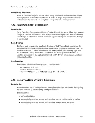 Monitoring and Operating the Controller
106 UDC2500 Universal Digital Controller Product Manual 8/05
Completing Accutune
When Accutune is complete, the calculated tuning parameters are stored in their proper
memory location and can be viewed in the TUNING Set up Group, and the controller
will control at the local setpoint using these newly calculated tuning constants.
4.12 Fuzzy Overshoot Suppression
Introduction
Fuzzy Overshoot Suppression minimizes Process Variable overshoot following a setpoint
change or a process disturbance. This is especially useful in processes which experience
load changes or where even a small overshoot beyond the setpoint may result in damage
or lost product.
How it works
The fuzzy logic observes the speed and direction of the PV signal as it approaches the
setpoint and temporarily modifies the internal controller response action as necessary to
avoid an overshoot. There is no change to the PID algorithm, and the fuzzy logic does
not alter the PID tuning parameters. This feature can be independently Enabled or
Disabled as required by the application to work with “TUNE” (On-Demand) Accutune
III tuning algorithm.
Configuration
To configure this item, refer to Section 3 - Configuration:
Set Up Group “ATUNE”
Function Prompt “FUZZY”
Select “ENAB”(enable) or “DIS” (disable) - Use or .
4.13 Using Two Sets of Tuning Constants
Introduction
You can use two sets of tuning constants for single output types and choose the way they
are to be switched. (Does not apply for Duplex control.)
The sets can be:
• keyboard selected,
• automatically switched when a predetermined process variable value is reached,
• automatically switched when a predetermined setpoint value is reached.
 