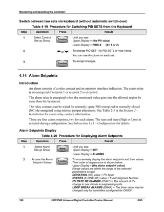 Monitoring and Operating the Controller
108 UDC2500 Universal Digital Controller Product Manual 8/05
Switch between two sets via keyboard (without automatic switch-over)
Table 4-19 Procedure for Switching PID SETS from the Keyboard
Step Operation Press Result
1 Select Control
Set-up Group
FunctionFunctionFunction
Until you see:
Upper Display = (the PV value)
Lower Display = PIDS X (X= 1 or 2)
2 or To change PID SET 1 to PID SET2 or Vice Versa.
You can use Accutune on each set.
3
FunctionFunctionFunction
To accept changes.
4.14 Alarm Setpoints
Introduction
An alarm consists of a relay contact and an operator interface indication. The alarm relay
is de-energized if setpoint 1 or setpoint 2 is exceeded.
The alarm relay is energized when the monitored value goes into the allowed region by
more than the hysteresis.
The relay contacts can be wired for normally open (NO) energized or normally closed
(NC) de-energized using internal jumper placement. See Table 2-3 in the Section 2 –
Installation for alarm relay contact information.
There are four alarm setpoints, two for each alarm. The type and state (High or Low) is
selected during configuration. See Subsection 3.13 – Configuration for details.
Alarm Setpoints Display
Table 4-20 Procedure for Displaying Alarm Setpoints
Step Operation Press Result
1 Select Alarm
Set-up Group
SetupSetup
Until you see:
Upper Display = SET
Lower Display = ALARMS
2 Access the Alarm
Setpoint Values
FunctionFunctionFunction
To successively display the alarm setpoints and their values.
Their order of appearance is shown below.
Upper Display = (the alarm setpoint value)
Range values are within the range of the selected
parameters except:
DEVIATION (DE) value = PV Span
EVENTS (E-ON/E-OF) value = Event Segment Number
PV RATE OF CHANGE (PVRT) = The amount of PV
change in one minute in engineering units.
LOOP BREAK ALARMS (BRAK) = The timer value may be
changed only for controllers configured for ON/OF.
 