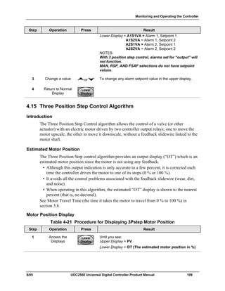 Monitoring and Operating the Controller
8/05 UDC2500 Universal Digital Controller Product Manual 109
Step Operation Press Result
Lower Display = A1S1VA = Alarm 1, Setpoint 1
A1S2VA = Alarm 1, Setpoint 2
A2S1VA = Alarm 2, Setpoint 1
A2S2VA = Alarm 2, Setpoint 2
NOTES:
With 3 position step control, alarms set for “output” will
not function.
MAN, RSP, AND FSAF selections do not have setpoint
values.
3 Change a value or To change any alarm setpoint value in the upper display.
4 Return to Normal
Display
Lower
Display
Lower
Display
Lower
Display
4.15 Three Position Step Control Algorithm
Introduction
The Three Position Step Control algorithm allows the control of a valve (or other
actuator) with an electric motor driven by two controller output relays; one to move the
motor upscale, the other to move it downscale, without a feedback slidewire linked to the
motor shaft.
Estimated Motor Position
The Three Position Step control algorithm provides an output display (“OT”) which is an
estimated motor position since the motor is not using any feedback.
• Although this output indication is only accurate to a few percent, it is corrected each
time the controller drives the motor to one of its stops (0 % or 100 %).
• It avoids all the control problems associated with the feedback slidewire (wear, dirt,
and noise).
• When operating in this algorithm, the estimated “OT” display is shown to the nearest
percent (that is, no decimal).
See Motor Travel Time (the time it takes the motor to travel from 0 % to 100 %) in
section 3.8.
Motor Position Display
Table 4-21 Procedure for Displaying 3Pstep Motor Position
Step Operation Press Result
1 Access the
Displays
Lower
Display
Lower
Display
Lower
Display
Until you see:
Upper Display = PV
Lower Display = OT (The estimated motor position in %)
 