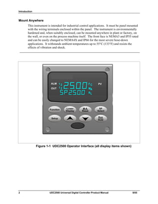 Introduction
2 UDC2500 Universal Digital Controller Product Manual 8/05
Mount Anywhere
This instrument is intended for industrial control applications. It must be panel mounted
with the wiring terminals enclosed within the panel. The instrument is environmentally
hardened and, when suitably enclosed, can be mounted anywhere in plant or factory, on
the wall, or even on the process machine itself. The front face is NEMA3 and IP55 rated
and can be easily changed to NEMA4X and IP66 for the most severe hose-down
applications. It withstands ambient temperatures up to 55°C (133°F) and resists the
effects of vibration and shock.
Figure 1-1 UDC2500 Operator Interface (all display items shown)
 