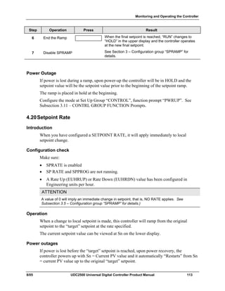 Monitoring and Operating the Controller
8/05 UDC2500 Universal Digital Controller Product Manual 113
Step Operation Press Result
6 End the Ramp When the final setpoint is reached, “RUN” changes to
“HOLD” in the upper display and the controller operates
at the new final setpoint.
7 Disable SPRAMP See Section 3 – Configuration group “SPRAMP” for
details.
Power Outage
If power is lost during a ramp, upon power-up the controller will be in HOLD and the
setpoint value will be the setpoint value prior to the beginning of the setpoint ramp.
The ramp is placed in hold at the beginning.
Configure the mode at Set Up Group “CONTROL”, function prompt “PWRUP”. See
Subsection 3.11 – CONTRL GROUP FUNCTION Prompts.
4.20Setpoint Rate
Introduction
When you have configured a SETPOINT RATE, it will apply immediately to local
setpoint change.
Configuration check
Make sure:
• SPRATE is enabled
• SP RATE and SPPROG are not running.
• A Rate Up (EUHRUP) or Rate Down (EUHRDN) value has been configured in
Engineering units per hour.
ATTENTION
A value of 0 will imply an immediate change in setpoint, that is, NO RATE applies. See
Subsection 3.5 – Configuration group “SPRAMP” for details.)
Operation
When a change to local setpoint is made, this controller will ramp from the original
setpoint to the “target” setpoint at the rate specified.
The current setpoint value can be viewed at Sn on the lower display.
Power outages
If power is lost before the “target” setpoint is reached, upon power recovery, the
controller powers up with Sn = Current PV value and it automatically “Restarts” from Sn
= current PV value up to the original “target” setpoint.
 