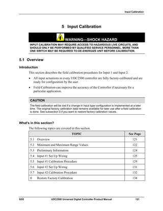 Input Calibration
8/05 UDC2500 Universal Digital Controller Product Manual 121
5 Input Calibration
WARNING—SHOCK HAZARD
INPUT CALIBRATION MAY REQUIRE ACCESS TO HAZARDOUS LIVE CIRCUITS, AND
SHOULD ONLY BE PERFORMED BY QUALIFIED SERVICE PERSONNEL. MORE THAN
ONE SWITCH MAY BE REQUIRED TO DE-ENERGIZE UNIT BEFORE CALIBRATION.
5.1 Overview
Introduction
This section describes the field calibration procedures for Input 1 and Input 2.
• All input actuations in every UDC2500 controller are fully factory-calibrated and are
ready for configuration by the user.
• Field Calibration can improve the accuracy of the Controller if necessary for a
particular application.
CAUTION
The field calibration will be lost if a change in input type configuration is implemented at a later
time. The original factory calibration data remains available for later use after a field calibration
is done. See subsection 0 if you want to restore factory calibration values.
What's in this section?
The following topics are covered in this section.
TOPIC See Page
5.1 Overview 121
5.2 Minimum and Maximum Range Values 122
5.3 Preliminary Information 124
5.4 Input #1 Set Up Wiring 125
5.5 Input #1 Calibration Procedure 129
5.6 Input #2 Set Up Wiring 131
5.7 Input #2 Calibration Procedure 132
0 Restore Factory Calibration 134
 