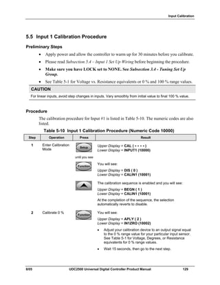 Input Calibration
8/05 UDC2500 Universal Digital Controller Product Manual 129
5.5 Input 1 Calibration Procedure
Preliminary Steps
• Apply power and allow the controller to warm up for 30 minutes before you calibrate.
• Please read Subsection 5.4 – Input 1 Set Up Wiring before beginning the procedure.
• Make sure you have LOCK set to NONE. See Subsection 3.4 - Tuning Set Up
Group.
• See Table 5-1 for Voltage vs. Resistance equivalents or 0 % and 100 % range values.
CAUTION
For linear inputs, avoid step changes in inputs. Vary smoothly from initial value to final 100 % value.
Procedure
The calibration procedure for Input #1 is listed in Table 5-10. The numeric codes are also
listed.
Table 5-10 Input 1 Calibration Procedure (Numeric Code 10000)
Step Operation Press Result
1 Enter Calibration
Mode
SetupSetup
until you see
Upper Display = CAL ( - - - - )
Lower Display = INPUT1 (10000)
FunctionFunctionFunction
You will see:
Upper Display = DIS ( 0 )
Lower Display = CALIN1 (10001)
The calibration sequence is enabled and you will see:
Upper Display = BEGN ( 1 )
Lower Display = CALIN1 (10001)
At the completion of the sequence, the selection
automatically reverts to disable.
2 Calibrate 0 %
FunctionFunctionFunction
You will see:
Upper Display = APLY ( 2 )
Lower Display = IN1ZRO (10002)
• Adjust your calibration device to an output signal equal
to the 0 % range value for your particular input sensor.
See Table 5-1 for Voltage, Degrees, or Resistance
equivalents for 0 % range values.
• Wait 15 seconds, then go to the next step.
 