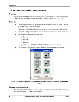 Introduction
4 UDC2500 Universal Digital Controller Product Manual 8/05
1.3 Process Instrument Explorer Software
Overview
Process Instrument Explorer lets you configure your instrument on a desktop/laptop or
Pocket PC. For details see Process Instrument Explorer manual #51-52-25-131.
Features
• Create configurations with intuitive software program running on either a Pocket
PC, a Desktop or a laptop computer. ·
• Create/edit configurations live, just connect software to controller via comm port.·
• Create/edit configurations offline and download to controller later via comm. port.·
• Port types available on every UDC2500:·
o Infrared
o RS 485
o Ethernet
• Same port types on UDC3200 and UDC3500 allow interconnectivity.
• This software is available in English, Spanish, Italian, German and French.
Figure 1-2 Screen capture of Process Instrument Explorer running on a Pocket
PC
Infrared communications
The infrared connection provides a non-intrusive wireless connection with the instrument
and maintains NEMA4X AND IP66 integrity.
 