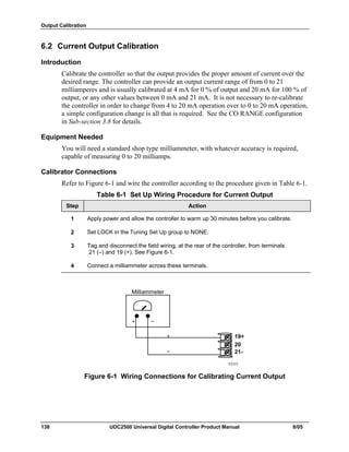 Output Calibration
138 UDC2500 Universal Digital Controller Product Manual 8/05
6.2 Current Output Calibration
Introduction
Calibrate the controller so that the output provides the proper amount of current over the
desired range. The controller can provide an output current range of from 0 to 21
milliamperes and is usually calibrated at 4 mA for 0 % of output and 20 mA for 100 % of
output, or any other values between 0 mA and 21 mA. It is not necessary to re-calibrate
the controller in order to change from 4 to 20 mA operation over to 0 to 20 mA operation,
a simple configuration change is all that is required. See the CO RANGE configuration
in Sub-section 3.8 for details.
Equipment Needed
You will need a standard shop type milliammeter, with whatever accuracy is required,
capable of measuring 0 to 20 milliamps.
Calibrator Connections
Refer to Figure 6-1 and wire the controller according to the procedure given in Table 6-1.
Table 6-1 Set Up Wiring Procedure for Current Output
Step Action
1 Apply power and allow the controller to warm up 30 minutes before you calibrate.
2 Set LOCK in the Tuning Set Up group to NONE.
3 Tag and disconnect the field wiring, at the rear of the controller, from terminals
21 (–) and 19 (+). See Figure 6-1.
4 Connect a milliammeter across these terminals.
XXXX
Milliammeter
+
_
+
_
19+
20
21-
Figure 6-1 Wiring Connections for Calibrating Current Output
 