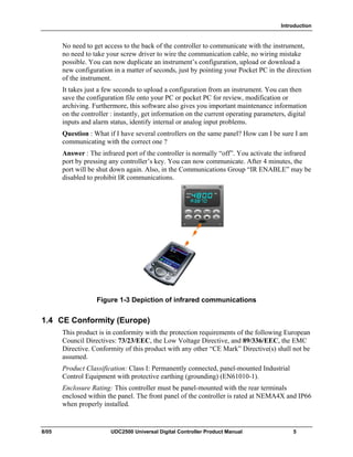 Introduction
8/05 UDC2500 Universal Digital Controller Product Manual 5
No need to get access to the back of the controller to communicate with the instrument,
no need to take your screw driver to wire the communication cable, no wiring mistake
possible. You can now duplicate an instrument’s configuration, upload or download a
new configuration in a matter of seconds, just by pointing your Pocket PC in the direction
of the instrument.
It takes just a few seconds to upload a configuration from an instrument. You can then
save the configuration file onto your PC or pocket PC for review, modification or
archiving. Furthermore, this software also gives you important maintenance information
on the controller : instantly, get information on the current operating parameters, digital
inputs and alarm status, identify internal or analog input problems.
Question : What if I have several controllers on the same panel? How can I be sure I am
communicating with the correct one ?
Answer : The infrared port of the controller is normally “off”. You activate the infrared
port by pressing any controller’s key. You can now communicate. After 4 minutes, the
port will be shut down again. Also, in the Communications Group “IR ENABLE” may be
disabled to prohibit IR communications.
Figure 1-3 Depiction of infrared communications
1.4 CE Conformity (Europe)
This product is in conformity with the protection requirements of the following European
Council Directives: 73/23/EEC, the Low Voltage Directive, and 89/336/EEC, the EMC
Directive. Conformity of this product with any other “CE Mark” Directive(s) shall not be
assumed.
Product Classification: Class I: Permanently connected, panel-mounted Industrial
Control Equipment with protective earthing (grounding) (EN61010-1).
Enclosure Rating: This controller must be panel-mounted with the rear terminals
enclosed within the panel. The front panel of the controller is rated at NEMA4X and IP66
when properly installed.
 