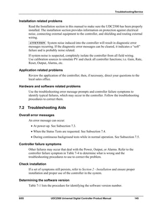 Troubleshooting/Service
8/05 UDC2500 Universal Digital Controller Product Manual 145
Installation related problems
Read the Installation section in this manual to make sure the UDC2500 has been properly
installed. The installation section provides information on protection against electrical
noise, connecting external equipment to the controller, and shielding and routing external
wiring.
ATTENTION System noise induced into the controller will result in diagnostic error
messages recurring. If the diagnostic error messages can be cleared, it indicates a “soft”
failure and is probably noise related.
If system noise is suspected, completely isolate the controller from all field wiring.
Use calibration sources to simulate PV and check all controller functions; i.e. Gain, Rate,
Reset, Output, Alarms, etc.
Application related problems
Review the application of the controller; then, if necessary, direct your questions to the
local sales office.
Hardware and software related problems
Use the troubleshooting error message prompts and controller failure symptoms to
identify typical failures, which may occur in the controller. Follow the troubleshooting
procedures to correct them.
7.2 Troubleshooting Aids
Overall error messages
An error message can occur:
• At power-up. See Subsection 7.3.
• When the Status Tests are requested. See Subsection 7.4.
• During continuous background tests while in normal operation. See Subsection 7.5.
Controller failure symptoms
Other failures may occur that deal with the Power, Output, or Alarms. Refer to the
controller failure symptom in Table 7-4 to determine what is wrong and the
troubleshooting procedures to use to correct the problem.
Check installation
If a set of symptoms still persists, refer to Section 2 - Installation and ensure proper
installation and proper use of the controller in the system.
Determining the software version
Table 7-1 lists the procedure for identifying the software version number.
 