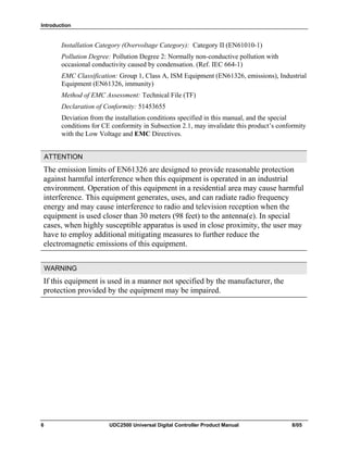 Introduction
6 UDC2500 Universal Digital Controller Product Manual 8/05
Installation Category (Overvoltage Category): Category II (EN61010-1)
Pollution Degree: Pollution Degree 2: Normally non-conductive pollution with
occasional conductivity caused by condensation. (Ref. IEC 664-1)
EMC Classification: Group 1, Class A, ISM Equipment (EN61326, emissions), Industrial
Equipment (EN61326, immunity)
Method of EMC Assessment: Technical File (TF)
Declaration of Conformity: 51453655
Deviation from the installation conditions specified in this manual, and the special
conditions for CE conformity in Subsection 2.1, may invalidate this product’s conformity
with the Low Voltage and EMC Directives.
ATTENTION
The emission limits of EN61326 are designed to provide reasonable protection
against harmful interference when this equipment is operated in an industrial
environment. Operation of this equipment in a residential area may cause harmful
interference. This equipment generates, uses, and can radiate radio frequency
energy and may cause interference to radio and television reception when the
equipment is used closer than 30 meters (98 feet) to the antenna(e). In special
cases, when highly susceptible apparatus is used in close proximity, the user may
have to employ additional mitigating measures to further reduce the
electromagnetic emissions of this equipment.
WARNING
If this equipment is used in a manner not specified by the manufacturer, the
protection provided by the equipment may be impaired.
 