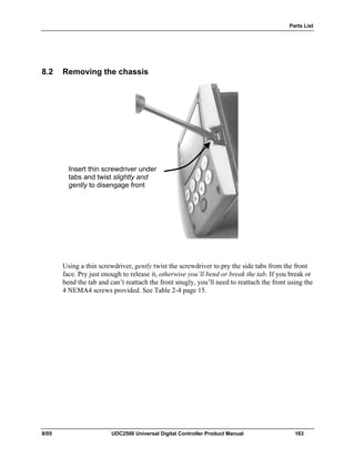 Parts List
8/05 UDC2500 Universal Digital Controller Product Manual 163
8.2 Removing the chassis
Using a thin screwdriver, gently twist the screwdriver to pry the side tabs from the front
face. Pry just enough to release it, otherwise you’ll bend or break the tab. If you break or
bend the tab and can’t reattach the front snugly, you’ll need to reattach the front using the
4 NEMA4 screws provided. See Table 2-4 page 15.
Insert thin screwdriver under
tabs and twist slightly and
gently to disengage front
 