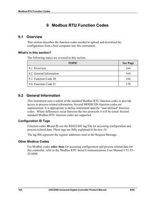 Modbus RTU Function Codes
164 UDC2500 Universal Digital Controller Product Manual 8/05
9 Modbus RTU Function Codes
9.1 Overview
This section describes the function codes needed to upload and download the
configuration from a host computer into this instrument.
What's in this section?
The following topics are covered in this section.
TOPIC See Page
9.1 Overview 164
9.2 General Information 164
9.3 Function Code 20 166
9.4 Function Code 21 170
9.2 General Information
This instrument uses a subset of the standard Modbus RTU function codes to provide
access to process-related information. Several MODICON function codes are
implemented. It is appropriate to define instrument-specific "user-defined" function
codes. Where differences occur between the two protocols it will be noted. Several
standard Modbus RTU function codes are supported.
Configuration ID Tags
Function codes 20 and 21 use the RS422/485 tag IDs for accessing configuration and
process-related data. These tags are fully explained in Section 10.
The tag IDs represent the register addresses used in the Request Message.
Other Modbus Codes
For Modbus codes other than for accessing configuration and process-related data for
this controller, refer to the Modbus RTU Serial Communications User Manual # 51-55-
25-66M.
 