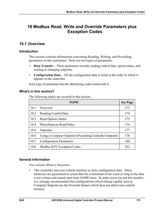 Modbus Read, Write and Override Parameters plus Exception Codes
8/05 UDC2500 Universal Digital Controller Product Manual 173
10 Modbus Read, Write and Override Parameters plus
Exception Codes
10.1 Overview
Introduction
This section contains information concerning Reading, Writing, and Overriding
parameters in this instrument. There are two types of parameters:
• Data Transfer—These parameters include reading control data, option status, and
reading or changing setpoints.
• Configuration Data—All the configuration data is listed in the order in which it
appears in the controller.
Each type of parameter has the identifying codes listed with it.
What's in this section?
The following topics are covered in this section.
TOPIC See Page
10.1 Overview 173
10.2 Reading Control Data 174
10.3 Read Options Status 175
10.4 Miscellaneous Read Onlys 176
10.5 Setpoints 177
10.6 Using a Computer Setpoint (Overriding Controller Setpoint) 178
10.7 Configuration Parameters 180
10.8 Modbus RTU Exception Codes 202
General Information
Non-volatile Memory Retention
• This controller uses non-volatile memory to store configuration data. These
memories are guaranteed to retain data for a minimum of ten years as long as the data
is not written and erased more than 10,000 times. In order not to exceed this number,
it is strongly recommended that configurations which change rapidly such as
Computer Setpoint use the Override feature which does not affect non-volatile
memory.
 