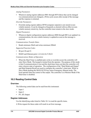 Modbus Read, Write and Override Parameters plus Exception Codes
174 UDC2500 Universal Digital Controller Product Manual 8/05
Analog Parameters
• Whenever analog register addresses 0001 through 0074 (those that can be changed
via communications) are changed, a Write cycle occurs after receipt of the message
and the response is returned.
Override Parameters
• Override analog register address 007D (computer setpoint) is not stored in non-
volatile memory. It can be changed as frequently as desired with no effect on non-
volatile memory retentivity, but the controller must remain in the slave mode.
Digital Parameters
• Whenever digital configuration register addresses 0080 through 00FA are updated via
communications, the non-volatile memory is updated as soon as the message is
received.
Communications Transfer Rates
• Reads minimum 20mS and writes minimum 200mS
Supported Function Codes
• IR port 20 and 21
• RS485 and Ethernet ports 1,2,3,4,6,16,17,20,21
Communications Modes of Operation
• When the Shed Timer is enabled and a write or override occurs the controller will
enter Slave Mode. The keypad is locked from the operator. The purpose of this mode
is that if communications is lost and the shed timer times out then the controller will
enter a known state of operation. The configuration of the “Shed Mode and Output”
and Shed Setpoint Recall are used to configure the controller’s shed state. While in
Slave Mode pushing the MAN/AUTO key enters Emergency Manual mode. The
local operator then has control of the output. The controller is in Monitor Mode if the
Shed timer is disabled.
10.2 Reading Control Data
Overview
The following control data can be read from this instrument:
• Input 1
• Input 2
• PV, SP, Output
Register Addresses
Use the identifying codes listed in Table 10-1 to read the specific items.
A Write request for these codes will result in an Error message.
 
