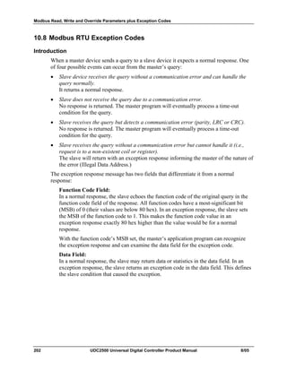 Modbus Read, Write and Override Parameters plus Exception Codes
202 UDC2500 Universal Digital Controller Product Manual 8/05
10.8 Modbus RTU Exception Codes
Introduction
When a master device sends a query to a slave device it expects a normal response. One
of four possible events can occur from the master’s query:
• Slave device receives the query without a communication error and can handle the
query normally.
It returns a normal response.
• Slave does not receive the query due to a communication error.
No response is returned. The master program will eventually process a time-out
condition for the query.
• Slave receives the query but detects a communication error (parity, LRC or CRC).
No response is returned. The master program will eventually process a time-out
condition for the query.
• Slave receives the query without a communication error but cannot handle it (i.e.,
request is to a non-existent coil or register).
The slave will return with an exception response informing the master of the nature of
the error (Illegal Data Address.)
The exception response message has two fields that differentiate it from a normal
response:
Function Code Field:
In a normal response, the slave echoes the function code of the original query in the
function code field of the response. All function codes have a most-significant bit
(MSB) of 0 (their values are below 80 hex). In an exception response, the slave sets
the MSB of the function code to 1. This makes the function code value in an
exception response exactly 80 hex higher than the value would be for a normal
response.
With the function code’s MSB set, the master’s application program can recognize
the exception response and can examine the data field for the exception code.
Data Field:
In a normal response, the slave may return data or statistics in the data field. In an
exception response, the slave returns an exception code in the data field. This defines
the slave condition that caused the exception.
 