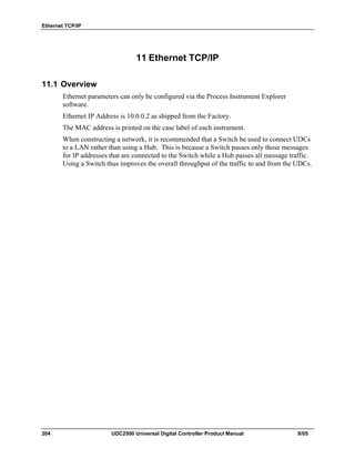 Ethernet TCP/IP
204 UDC2500 Universal Digital Controller Product Manual 8/05
11 Ethernet TCP/IP
11.1 Overview
Ethernet parameters can only be configured via the Process Instrument Explorer
software.
Ethernet IP Address is 10.0.0.2 as shipped from the Factory.
The MAC address is printed on the case label of each instrument.
When constructing a network, it is recommended that a Switch be used to connect UDCs
to a LAN rather than using a Hub. This is because a Switch passes only those messages
for IP addresses that are connected to the Switch while a Hub passes all message traffic.
Using a Switch thus improves the overall throughput of the traffic to and from the UDCs.
 