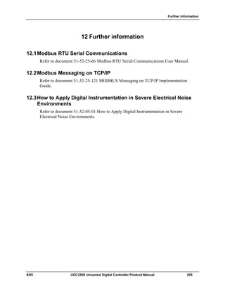 Further information
8/05 UDC2500 Universal Digital Controller Product Manual 205
12 Further information
12.1Modbus RTU Serial Communications
Refer to document 51-52-25-66 Modbus RTU Serial Communications User Manual.
12.2Modbus Messaging on TCP/IP
Refer to document 51-52-25-121 MODBUS Messaging on TCP/IP Implementation
Guide.
12.3How to Apply Digital Instrumentation in Severe Electrical Noise
Environments
Refer to document 51-52-05-01 How to Apply Digital Instrumentation in Severe
Electrical Noise Environments.
 