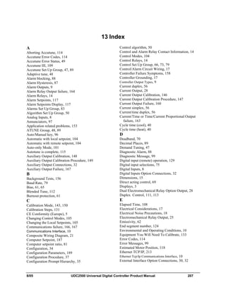 8/05 UDC2500 Universal Digital Controller Product Manual 207
13 Index
A
Aborting Accutune, 114
Accutune Error Codes, 114
Accutune Error Status, 49
Accutune III, 109
Accutune Set Up Group, 47, 89
Adaptive tune, 48
Alarm blocking, 88
Alarm Hysteresis, 87
Alarm Outputs, 9
Alarm Relay Output failure, 164
Alarm Relays, 14
Alarm Setpoints, 117
Alarm Setpoints Display, 117
Alarms Set Up Group, 83
Algorithm Set Up Group, 50
Analog Inputs, 8
Annunciators, 97
Application related problems, 153
ATUNE Group, 48, 89
Auto/Manual key, 96
Automatic with local setpoint, 104
Automatic with remote setpoint, 104
Auto-only Mode, 101
Autotune is complete, 115
Auxiliary Output Calibration, 148
Auxiliary Output Calibration Procedure, 149
Auxiliary Output Connections, 32
Auxiliary Output Failure, 167
B
Background Tests, 156
Baud Rate, 79
Bias, 61, 65
Blended Tune, 112
Burnout protection, 61
C
Calibration Mode, 143, 150
Calibration Steps, 131
CE Conformity (Europe), 5
Changing Control Modes, 105
Changing the Local Setpoints, 105
Communications failure, 166, 167
Communications Interface, 10
Composite Wiring Diagram, 21
Computer Setpoint, 187
Computer setpoint ratio, 81
Configuration, 34
Configuration Parameters, 189
Configuration Procedure, 37
Configuration Prompt Hierarchy, 35
Control algorithm, 50
Control and Alarm Relay Contact Information, 14
Control Modes, 104
Control Relays, 14
Control Set Up Group, 66, 73, 79
Control/Alarm Circuit Wiring, 17
Controller Failure Symptoms, 158
Controller Grounding, 17
Controller Output Types, 9
Current duplex, 56
Current Output, 28
Current Output Calibration, 146
Current Output Calibration Procedure, 147
Current Output Failure, 160
Current simplex, 56
Current/time duplex, 56
Current/Time or Time/Current Proportional Output
failure, 163
Cycle time (cool), 40
Cycle time (heat), 40
D
Deadband, 70
Decimal Places, 89
Demand Tuning, 47
Diagnostic Alarm, 88
Diagnostic Message, 99
Digital input (remote) operation, 129
Digital input selections, 75
Digital Inputs, 8
Digital Inputs Option Connections, 32
Dimensions, 15
Direct acting control, 69
Displays, 3
Dual Electromechanical Relay Option Output, 28
Duplex Control, 111, 113
E
Elapsed Time, 108
Electrical Considerations, 17
Electrical Noise Precautions, 18
Electromechanical Relay Output, 25
Emissivity, 62
End segment number, 124
Environmental and Operating Conditions, 10
Equipment You Will Need To Calibrate, 133
Error Codes, 114
Error Messages, 99
Estimated Motor Position, 118
Ethernet TCP/IP, 213
Ethernet Tcp/Ip Communications Interface, 10
External Interface Option Connections, 30, 32
 