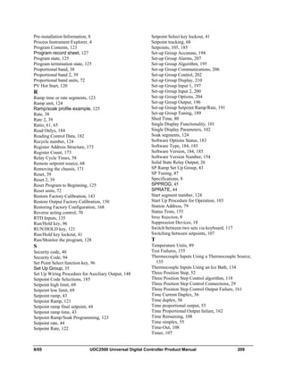 8/05 UDC2500 Universal Digital Controller Product Manual 209
Pre-installation Information, 8
Process Instrument Explorer, 4
Program Contents, 123
Program record sheet, 127
Program state, 125
Program termination state, 125
Proportional band, 38
Proportional band 2, 39
Proportional band units, 72
PV Hot Start, 120
R
Ramp time or rate segments, 123
Ramp unit, 124
Ramp/soak profile example, 125
Rate, 38
Rate 2, 39
Ratio, 61, 65
Read Onlys, 184
Reading Control Data, 182
Recycle number, 124
Register Address Structure, 173
Register Count, 173
Relay Cycle Times, 58
Remote setpoint source, 68
Removing the chassis, 171
Reset, 39
Reset 2, 39
Reset Program to Beginning, 125
Reset units, 72
Restore Factory Calibration, 143
Restore Output Factory Calibration, 150
Restoring Factory Configuration, 168
Reverse acting control, 70
RTD Inputs, 135
Run/Hold key, 96
RUN/HOLD key, 121
Run/Hold key lockout, 41
Run/Monitor the program, 128
S
Security code, 40
Security Code, 94
Set Point Select function key, 96
Set Up Group, 35
Set Up Wiring Procedure for Auxiliary Output, 148
Setpoint Code Selections, 185
Setpoint high limit, 69
Setpoint low limit, 69
Setpoint ramp, 43
Setpoint Ramp, 121
Setpoint ramp final setpoint, 44
Setpoint ramp time, 43
Setpoint Ramp/Soak Programming, 123
Setpoint rate, 44
Setpoint Rate, 122
Setpoint Select key lockout, 41
Setpoint tracking, 68
Setpoints, 105, 185
Set-up Group Accutune, 194
Set-up Group Alarms, 207
Set-up Group Algorithm, 195
Set-up Group Communications, 206
Set-up Group Control, 202
Set-up Group Display, 210
Set-up Group Input 1, 197
Set-up Group Input 2, 200
Set-up Group Options, 204
Set-up Group Output, 196
Set-up Group Setpoint Ramp/Rate, 191
Set-up Group Tuning, 189
Shed Time, 80
Single Display Functionality, 101
Single Display Parameters, 102
Soak segments, 124
Software Options Status, 183
Software Type, 184, 185
Software Version, 184, 185
Software Version Number, 154
Solid State Relay Output, 26
SP Ramp Set Up Group, 43
SP Tuning, 47
Specifications, 8
SPPROG, 45
SPRATE, 44
Start segment number, 124
Start Up Procedure for Operation, 103
Station Address, 79
Status Tests, 155
Stray Rejection, 8
Suppression Devices, 18
Switch between two sets via keyboard, 117
Switching between setpoints, 107
T
Temperature Units, 89
Test Failures, 155
Thermocouple Inputs Using a Thermocouple Source,
135
Thermocouple Inputs Using an Ice Bath, 134
Three Position Step, 52
Three Position Step Control algorithm, 118
Three Position Step Control Connections, 29
Three Position Step Control Output Failure, 161
Time Current Duplex, 56
Time duplex, 56
Time proportional output, 55
Time Proportional Output failure, 162
Time Remaining, 108
Time simplex, 55
Time-Out, 108
Timer, 107
 