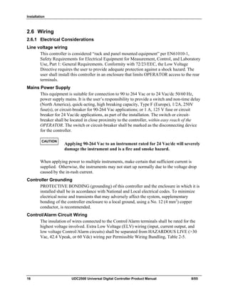 Installation
16 UDC2500 Universal Digital Controller Product Manual 8/05
2.6 Wiring
2.6.1 Electrical Considerations
Line voltage wiring
This controller is considered “rack and panel mounted equipment” per EN61010-1,
Safety Requirements for Electrical Equipment for Measurement, Control, and Laboratory
Use, Part 1: General Requirements. Conformity with 72/23/EEC, the Low Voltage
Directive requires the user to provide adequate protection against a shock hazard. The
user shall install this controller in an enclosure that limits OPERATOR access to the rear
terminals.
Mains Power Supply
This equipment is suitable for connection to 90 to 264 Vac or to 24 Vac/dc 50/60 Hz,
power supply mains. It is the user’s responsibility to provide a switch and non-time delay
(North America), quick-acting, high breaking capacity, Type F (Europe), 1/2A, 250V
fuse(s), or circuit-breaker for 90-264 Vac applications; or 1 A, 125 V fuse or circuit
breaker for 24 Vac/dc applications, as part of the installation. The switch or circuit-
breaker shall be located in close proximity to the controller, within easy reach of the
OPERATOR. The switch or circuit-breaker shall be marked as the disconnecting device
for the controller.
CAUTION
Applying 90-264 Vac to an instrument rated for 24 Vac/dc will severely
damage the instrument and is a fire and smoke hazard.
When applying power to multiple instruments, make certain that sufficient current is
supplied. Otherwise, the instruments may not start up normally due to the voltage drop
caused by the in-rush current.
Controller Grounding
PROTECTIVE BONDING (grounding) of this controller and the enclosure in which it is
installed shall be in accordance with National and Local electrical codes. To minimize
electrical noise and transients that may adversely affect the system, supplementary
bonding of the controller enclosure to a local ground, using a No. 12 (4 mm2
) copper
conductor, is recommended.
Control/Alarm Circuit Wiring
The insulation of wires connected to the Control/Alarm terminals shall be rated for the
highest voltage involved. Extra Low Voltage (ELV) wiring (input, current output, and
low voltage Control/Alarm circuits) shall be separated from HAZARDOUS LIVE (>30
Vac, 42.4 Vpeak, or 60 Vdc) wiring per Permissible Wiring Bundling, Table 2-5.
 