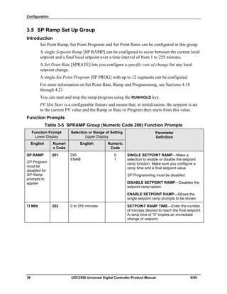 Configuration
38 UDC2500 Universal Digital Controller Product Manual 8/05
3.5 SP Ramp Set Up Group
Introduction
Set Point Ramp, Set Point Programs and Set Point Rates can be configured in this group.
A single Setpoint Ramp [SP RAMP] can be configured to occur between the current local
setpoint and a final local setpoint over a time interval of from 1 to 255 minutes.
A Set Point Rate [SPRATE] lets you configure a specific rate of change for any local
setpoint change.
A single Set Point Program [SP PROG] with up to 12 segments can be configured.
For more information on Set Point Rate, Ramp and Programming, see Sections 4.18
through 4.21.
You can start and stop the ramp/program using the RUN/HOLD key.
PV Hot Start is a configurable feature and means that, at initialization, the setpoint is set
to the current PV value and the Ramp or Rate or Program then starts from this value.
Function Prompts
Table 3-5 SPRAMP Group (Numeric Code 200) Function Prompts
Function Prompt
Lower Display
Selection or Range of Setting
Upper Display
English Numeri
c Code
English Numeric
Code
Parameter
Definition
SP RAMP
SP Program
must be
disabled for
SP Ramp
prompts to
appear
201 DIS
ENAB
0
1
SINGLE SETPOINT RAMP—Make a
selection to enable or disable the setpoint
ramp function. Make sure you configure a
ramp time and a final setpoint value.
SP Programming must be disabled.
DISABLE SETPOINT RAMP—Disables the
setpoint ramp option.
ENABLE SETPOINT RAMP—Allows the
single setpoint ramp prompts to be shown.
TI MIN 202 0 to 255 minutes SETPOINT RAMP TIME—Enter the number
of minutes desired to reach the final setpoint.
A ramp time of “0” implies an immediate
change of setpoint.
 
