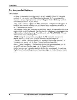 Configuration
42 UDC2500 Universal Digital Controller Product Manual 8/05
3.6 Accutune Set Up Group
Introduction
Accutune III automatically calculates GAIN, RATE, and RESET TIME (PID) tuning
constants for your control loop. When initiated on demand, the Accutune algorithm
measures a process step response and automatically generates the PID tuning constants
needed for no overshoot on your process.
Fuzzy, Fuzzy Overshoot Suppression: When enabled, this configuration will suppress or
eliminate any overshoot that may occur as a result of the existing tuning parameters, as
the PV approaches the setpoint.
Tune, Demand Tuning: The tuning process is initiated through the operator interface keys
or via a digital input (if configured). The algorithm then calculates new tuning parameters
and enters them in the tuning group. Tune will operate with PIDA, PIDB, PD+MR and
Three Position Step Control algorithms.
SP, SP Tuning: SP tuning continuously adjusts the PID parameters in response to
setpoint changes. You can select tuning on minimum setpoint changes of
5 % up to 15 % span. Perform SP tuning after you have configured the controller. SP
Tuning does not operate with the Three Position Step Control algorithm.
Simplex Tuning is used when a Simplex Control Algorithm is configured and uses the
current SP value and alters the output over the Output Limit Range.
Duplex Tuning is used when a Duplex Control Algorithm is configured. To perform a
Duplex Tune, Two Local Setpoints must be configured per the Control Group in Section
3.11.
 