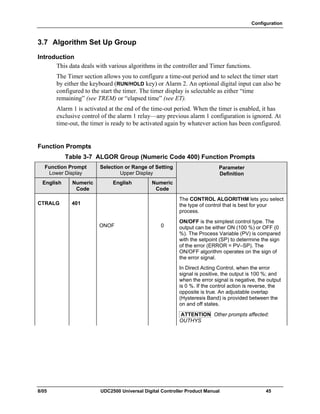 Configuration
8/05 UDC2500 Universal Digital Controller Product Manual 45
3.7 Algorithm Set Up Group
Introduction
This data deals with various algorithms in the controller and Timer functions.
The Timer section allows you to configure a time-out period and to select the timer start
by either the keyboard (RUN/HOLD key) or Alarm 2. An optional digital input can also be
configured to the start the timer. The timer display is selectable as either “time
remaining” (see TREM) or “elapsed time” (see ET).
Alarm 1 is activated at the end of the time-out period. When the timer is enabled, it has
exclusive control of the alarm 1 relay—any previous alarm 1 configuration is ignored. At
time-out, the timer is ready to be activated again by whatever action has been configured.
Function Prompts
Table 3-7 ALGOR Group (Numeric Code 400) Function Prompts
Function Prompt
Lower Display
Selection or Range of Setting
Upper Display
English Numeric
Code
English Numeric
Code
Parameter
Definition
CTRALG 401
The CONTROL ALGORITHM lets you select
the type of control that is best for your
process.
ONOF 0
ON/OFF is the simplest control type. The
output can be either ON (100 %) or OFF (0
%). The Process Variable (PV) is compared
with the setpoint (SP) to determine the sign
of the error (ERROR = PV–SP). The
ON/OFF algorithm operates on the sign of
the error signal.
In Direct Acting Control, when the error
signal is positive, the output is 100 %; and
when the error signal is negative, the output
is 0 %. If the control action is reverse, the
opposite is true. An adjustable overlap
(Hysteresis Band) is provided between the
on and off states.
ATTENTION Other prompts affected:
OUTHYS
 