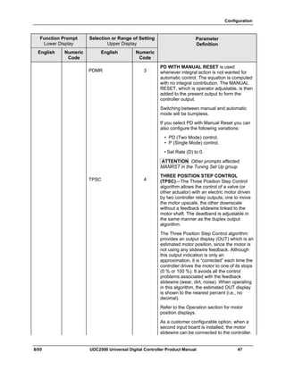 Configuration
8/05 UDC2500 Universal Digital Controller Product Manual 47
Function Prompt
Lower Display
Selection or Range of Setting
Upper Display
English Numeric
Code
English Numeric
Code
Parameter
Definition
PDMR 3
PD WITH MANUAL RESET is used
whenever integral action is not wanted for
automatic control. The equation is computed
with no integral contribution. The MANUAL
RESET, which is operator adjustable, is then
added to the present output to form the
controller output.
Switching between manual and automatic
mode will be bumpless.
If you select PD with Manual Reset you can
also configure the following variations:
• PD (Two Mode) control,
• P (Single Mode) control.
• Set Rate (D) to 0.
ATTENTION Other prompts affected:
MANRST in the Tuning Set Up group
TPSC 4
THREE POSITION STEP CONTROL
(TPSC)—The Three Position Step Control
algorithm allows the control of a valve (or
other actuator) with an electric motor driven
by two controller relay outputs; one to move
the motor upscale, the other downscale
without a feedback slidewire linked to the
motor shaft. The deadband is adjustable in
the same manner as the duplex output
algorithm.
The Three Position Step Control algorithm
provides an output display (OUT) which is an
estimated motor position, since the motor is
not using any slidewire feedback. Although
this output indication is only an
approximation, it is “corrected” each time the
controller drives the motor to one of its stops
(0 % or 100 %). It avoids all the control
problems associated with the feedback
slidewire (wear, dirt, noise). When operating
in this algorithm, the estimated OUT display
is shown to the nearest percent (i.e., no
decimal).
Refer to the Operation section for motor
position displays.
As a customer configurable option, when a
second input board is installed, the motor
slidewire can be connected to the controller.
 