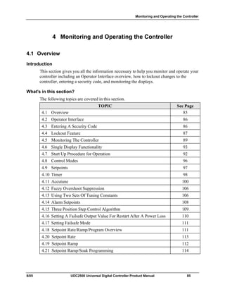 Monitoring and Operating the Controller
8/05 UDC2500 Universal Digital Controller Product Manual 85
4 Monitoring and Operating the Controller
4.1 Overview
Introduction
This section gives you all the information necessary to help you monitor and operate your
controller including an Operator Interface overview, how to lockout changes to the
controller, entering a security code, and monitoring the displays.
What's in this section?
The following topics are covered in this section.
TOPIC See Page
4.1 Overview 85
4.2 Operator Interface 86
4.3 Entering A Security Code 86
4.4 Lockout Feature 87
4.5 Monitoring The Controller 89
4.6 Single Display Functionality 93
4.7 Start Up Procedure for Operation 92
4.8 Control Modes 96
4.9 Setpoints 97
4.10 Timer 98
4.11 Accutune 100
4.12 Fuzzy Overshoot Suppression 106
4.13 Using Two Sets Of Tuning Constants 106
4.14 Alarm Setpoints 108
4.15 Three Position Step Control Algorithm 109
4.16 Setting A Failsafe Output Value For Restart After A Power Loss 110
4.17 Setting Failsafe Mode 111
4.18 Setpoint Rate/Ramp/Program Overview 111
4.20 Setpoint Rate 113
4.19 Setpoint Ramp 112
4.21 Setpoint Ramp/Soak Programming 114
 