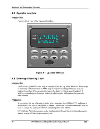 Monitoring and Operating the Controller
86 UDC2500 Universal Digital Controller Product Manual 8/05
4.2 Operator Interface
Introduction
Figure 4-1 is a view of the Operator Interface.
Figure 4-1 Operator Interface
4.3 Entering a Security Code
Introduction
The level of keyboard lockout may be changed in the Set Up mode. However, knowledge
of a security code number (0 to 9999) may be required to change from one level of
lockout to another. When a controller leaves the factory, it has a security code of 0
which permits changing from one lockout level to another without entering any other
code number.
Procedure
If you require the use of a security code, select a number from 0001 to 9999 and enter it
when the lockout level is configured as NONE. Thereafter, that selected number must be
used to change the lockout level from something other than NONE.
ATTENTION Write the number on the Configuration Record Sheet in the configuration
section so you will have a permanent record.
 
