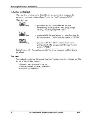 Monitoring and Operating the Controller
88 UDC2500 Universal Digital Controller Product Manual 8/05
Individual key lockout
There are three keys that can be disabled to prevent unauthorized changes to the
parameters associated with these keys. First set the “Lock” prompt to NONE.
These keys are:
Run
Hold
Run
Hold
Run
Hold
Key - you can disable the Run/Hold key for Set Point
Programming at configuration Set Up group prompt
“Tuning,” function prompt “RN HLD.”
M-A
Reset
M-A
Reset
M-A
Reset
Key - you can disable the Auto/Manual key at configuration Set
Up, group prompt “Tuning”, function prompt “AUTOMA”
SP
Select
SP
Select
SP
Select
Key - you can disable the Set Point Select function key at
configuration Set Up group prompt “Tuning,” function
prompt “SP SEL.”
See Subsection 3.4 - Tuning Parameters Set Up Group prompts to enable or disable
these keys.
Key error
When a key is pressed and the prompt “Key Error” appears in the lower display, it will be
for one of the following reasons:
• Parameter not available or locked out
• Not in setup mode, press SET UP key first
• Individual key locked out.
 