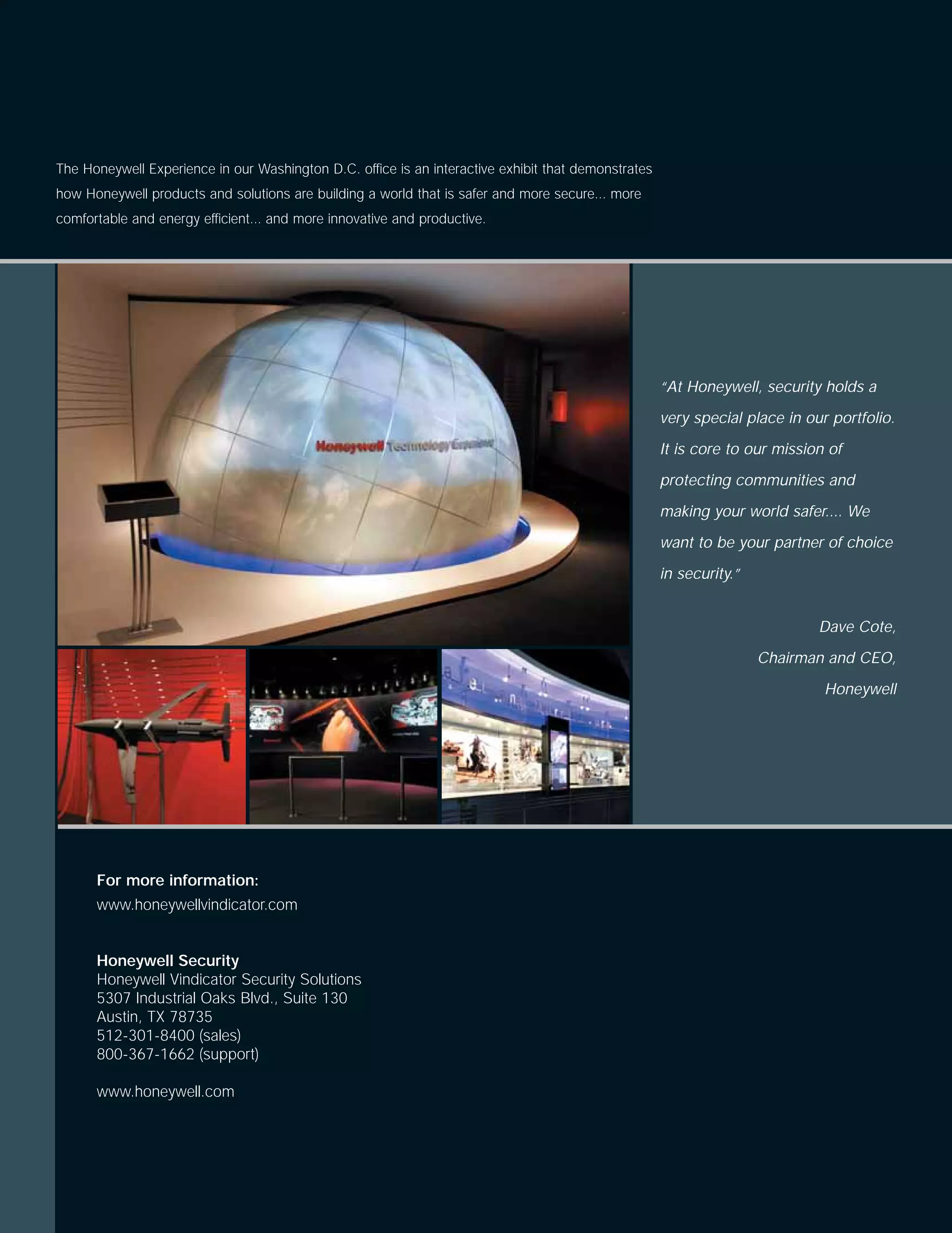 The Honeywell Experience in our Washington D.C. office is an interactive exhibit that demonstrates
how Honeywell products and solutions are building a world that is safer and more secure... more
comfortable and energy efficient... and more innovative and productive.




                                                                                                     “At Honeywell, security holds a

                                                                                                     very special place in our portfolio.

                                                                                                     It is core to our mission of

                                                                                                     protecting communities and

                                                                                                     making your world safer.... We

                                                                                                     want to be your partner of choice

                                                                                                     in security.”


                                                                                                                             Dave Cote,

                                                                                                                     Chairman and CEO,

                                                                                                                              Honeywell




      For more information:
      www.honeywellvindicator.com


      Honeywell Security
      Honeywell Vindicator Security Solutions
      5307 Industrial Oaks Blvd., Suite 130
      Austin, TX 78735
      512-301-8400 (sales)
      800-367-1662 (support)

      www.honeywell.com
 