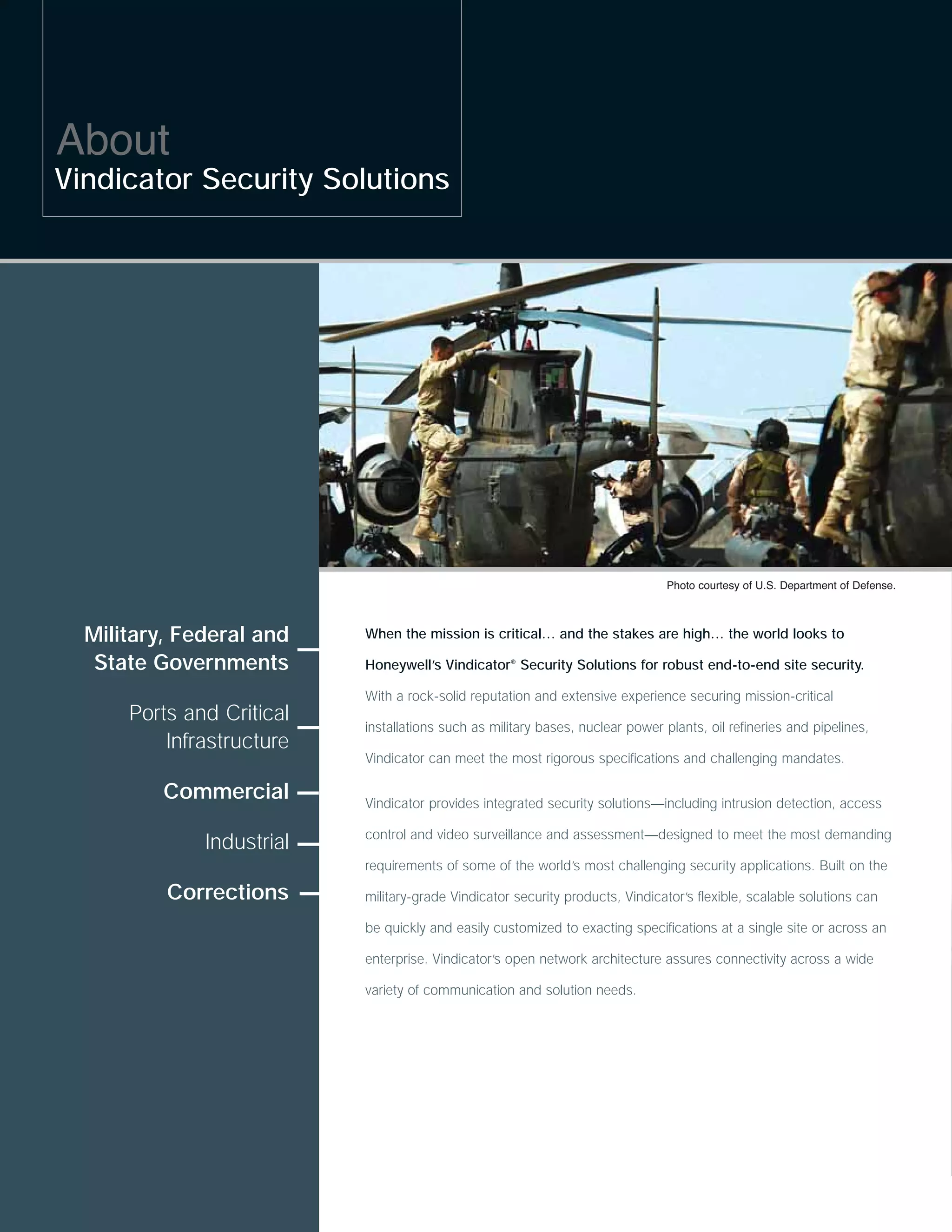 About
Vindicator Security Solutions




                                                                                Photo courtesy of U.S. Department of Defense.



  Military, Federal and    When the mission is critical… and the stakes are high… the world looks to

   State Governments       Honeywell’s Vindicator® Security Solutions for robust end-to-end site security.

                           With a rock-solid reputation and extensive experience securing mission-critical
      Ports and Critical
                           installations such as military bases, nuclear power plants, oil refineries and pipelines,
          Infrastructure
                           Vindicator can meet the most rigorous specifications and challenging mandates.

          Commercial       Vindicator provides integrated security solutions—including intrusion detection, access

                           control and video surveillance and assessment—designed to meet the most demanding
              Industrial
                           requirements of some of the world’s most challenging security applications. Built on the

          Corrections      military-grade Vindicator security products, Vindicator’s flexible, scalable solutions can

                           be quickly and easily customized to exacting specifications at a single site or across an

                           enterprise. Vindicator’s open network architecture assures connectivity across a wide

                           variety of communication and solution needs.
 