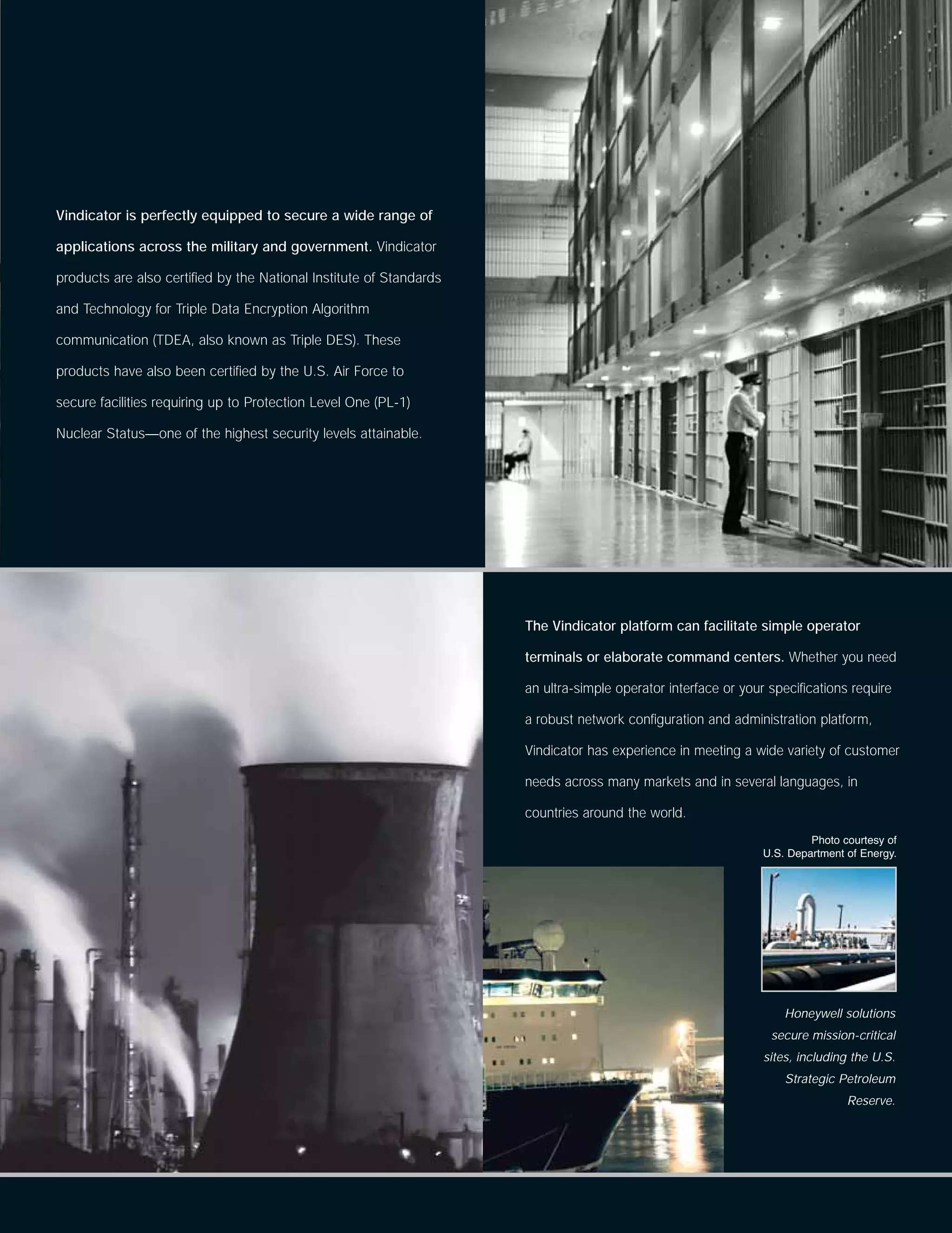 Vindicator is perfectly equipped to secure a wide range of

applications across the military and government. Vindicator

products are also certified by the National Institute of Standards

and Technology for Triple Data Encryption Algorithm

communication (TDEA, also known as Triple DES). These

products have also been certified by the U.S. Air Force to

secure facilities requiring up to Protection Level One (PL-1)

Nuclear Status—one of the highest security levels attainable.




                                                                     The Vindicator platform can facilitate simple operator

                                                                     terminals or elaborate command centers. Whether you need

                                                                     an ultra-simple operator interface or your specifications require

                                                                     a robust network configuration and administration platform,

                                                                     Vindicator has experience in meeting a wide variety of customer

                                                                     needs across many markets and in several languages, in

                                                                     countries around the world.
                                                                                                                        Photo courtesy of
                                                                                                               U.S. Department of Energy.




                                                                                                                   Honeywell solutions
                                                                                                                secure mission-critical
                                                                                                               sites, including the U.S.
                                                                                                                   Strategic Petroleum
                                                                                                                               Reserve.
 
