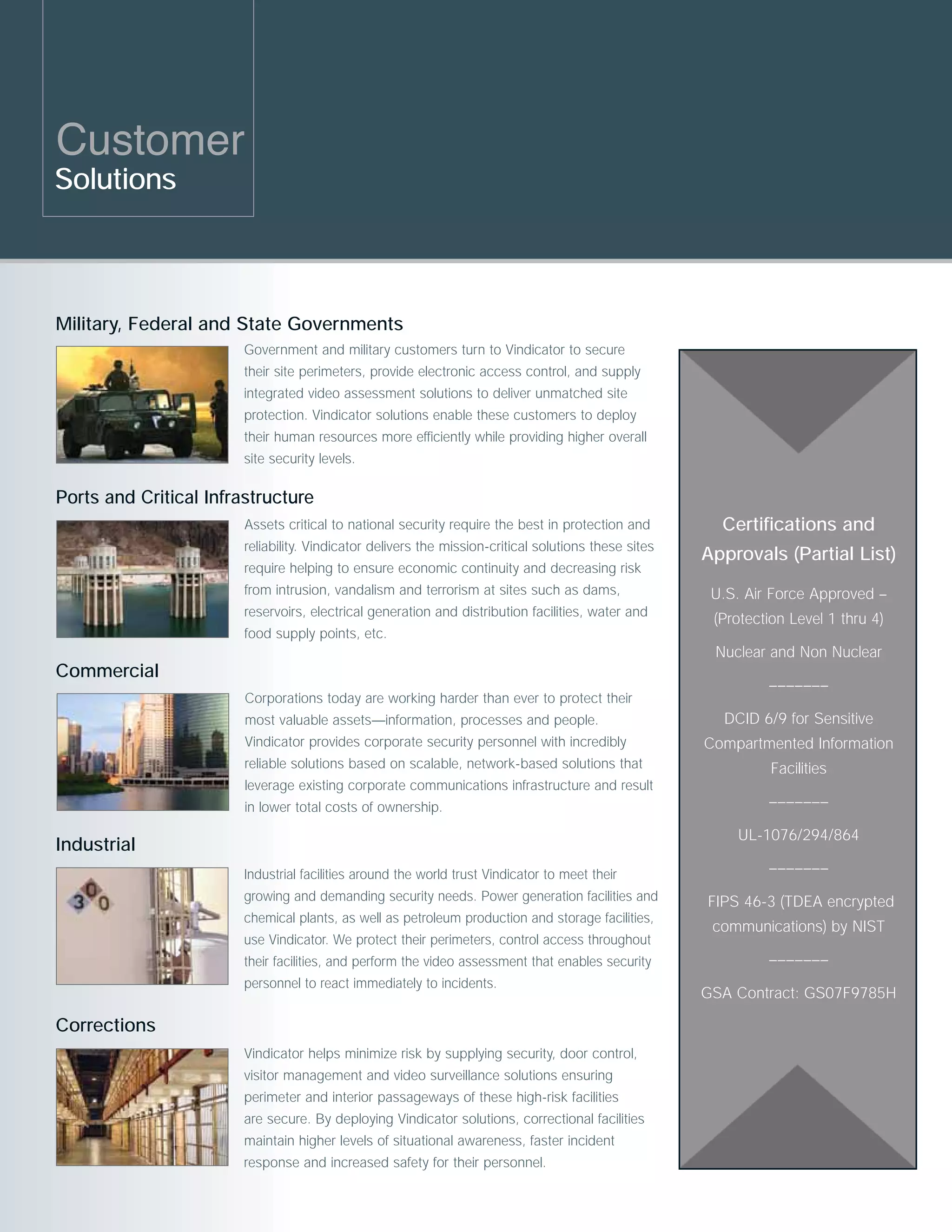 Customer
Solutions



Military, Federal and State Governments
                        Government and military customers turn to Vindicator to secure
                        their site perimeters, provide electronic access control, and supply
                        integrated video assessment solutions to deliver unmatched site
                        protection. Vindicator solutions enable these customers to deploy
                        their human resources more efficiently while providing higher overall
                        site security levels.

Ports and Critical Infrastructure
                        Assets critical to national security require the best in protection and         Certifications and
                        reliability. Vindicator delivers the mission-critical solutions these sites
                                                                                                      Approvals (Partial List)
                        require helping to ensure economic continuity and decreasing risk
                        from intrusion, vandalism and terrorism at sites such as dams,                 U.S. Air Force Approved –
                        reservoirs, electrical generation and distribution facilities, water and
                                                                                                       (Protection Level 1 thru 4)
                        food supply points, etc.
                                                                                                       Nuclear and Non Nuclear
Commercial
                                                                                                               –––––––
                        Corporations today are working harder than ever to protect their
                        most valuable assets—information, processes and people.                         DCID 6/9 for Sensitive
                        Vindicator provides corporate security personnel with incredibly              Compartmented Information
                        reliable solutions based on scalable, network-based solutions that                      Facilities
                        leverage existing corporate communications infrastructure and result
                        in lower total costs of ownership.                                                     –––––––
                                                                                                          UL-1076/294/864
Industrial
                        Industrial facilities around the world trust Vindicator to meet their                  –––––––
                        growing and demanding security needs. Power generation facilities and         FIPS 46-3 (TDEA encrypted
                        chemical plants, as well as petroleum production and storage facilities,
                                                                                                       communications) by NIST
                        use Vindicator. We protect their perimeters, control access throughout
                        their facilities, and perform the video assessment that enables security               –––––––
                        personnel to react immediately to incidents.
                                                                                                      GSA Contract: GS07F9785H

Corrections
                        Vindicator helps minimize risk by supplying security, door control,
                        visitor management and video surveillance solutions ensuring
                        perimeter and interior passageways of these high-risk facilities
                        are secure. By deploying Vindicator solutions, correctional facilities
                        maintain higher levels of situational awareness, faster incident
                        response and increased safety for their personnel.
 